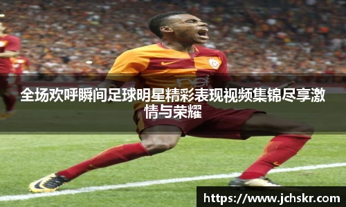 全场欢呼瞬间足球明星精彩表现视频集锦尽享激情与荣耀